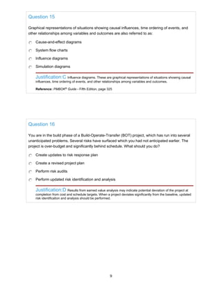 Question 15
Graphical representations of situations showing causal influences, time ordering of events, and
other relationships among variables and outcomes are also referred to as:
Cause-and-effect diagrams
System flow charts
Influence diagrams
Simulation diagrams
Justification:C Influence diagrams. These are graphical representations of situations showing causal
influences, time ordering of events, and other relationships among variables and outcomes.
Reference: PMBOK®
Guide - Fifth Edition, page 325
Question 16
You are in the build phase of a Build-Operate-Transfer (BOT) project, which has run into several
unanticipated problems. Several risks have surfaced which you had not anticipated earlier. The
project is over-budget and significantly behind schedule. What should you do?
Create updates to risk response plan
Create a revised project plan
Perform risk audits
Perform updated risk identification and analysis
Justification:D Results from earned value analysis may indicate potential deviation of the project at
completion from cost and schedule targets. When a project deviates significantly from the baseline, updated
risk identification and analysis should be performed.
9
 