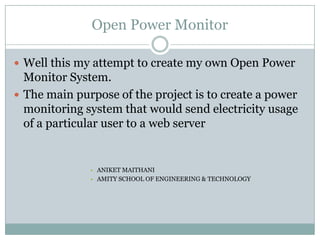 Open Power Monitor
 Well this my attempt to create my own Open Power
Monitor System.
 The main purpose of the project is to create a power
monitoring system that would send electricity usage
of a particular user to a web server
• ANIKET MAITHANI
• AMITY SCHOOL OF ENGINEERING & TECHNOLOGY
 