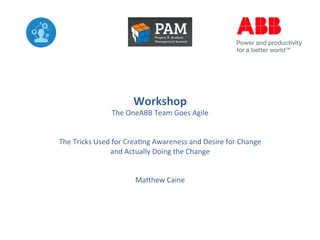 Workshop	
  

The	
  OneABB	
  Team	
  Goes	
  Agile	
  
	
  
	
  
The	
  Tricks	
  Used	
  for	
  Crea8ng	
  Awareness	
  and	
  Desire	
  for	
  Change	
  
and	
  Actually	
  Doing	
  the	
  Change	
  
	
  
	
  
Ma?hew	
  Caine	
  

 