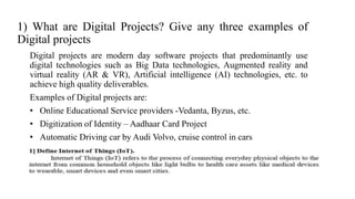 1) What are Digital Projects? Give any three examples of
Digital projects
Digital projects are modern day software projects that predominantly use
digital technologies such as Big Data technologies, Augmented reality and
virtual reality (AR & VR), Artificial intelligence (AI) technologies, etc. to
achieve high quality deliverables.
Examples of Digital projects are:
• Online Educational Service providers -Vedanta, Byzus, etc.
• Digitization of Identity – Aadhaar Card Project
• Automatic Driving car by Audi Volvo, cruise control in cars
 