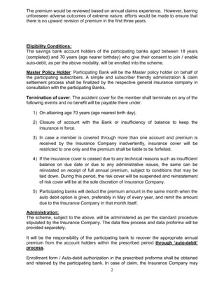 2
The premium would be reviewed based on annual claims experience. However, barring
unforeseen adverse outcomes of extreme nature, efforts would be made to ensure that
there is no upward revision of premium in the first three years.
Eligibility Conditions:
The savings bank account holders of the participating banks aged between 18 years
(completed) and 70 years (age nearer birthday) who give their consent to join / enable
auto-debit, as per the above modality, will be enrolled into the scheme.
Master Policy Holder: Participating Bank will be the Master policy holder on behalf of
the participating subscribers. A simple and subscriber friendly administration & claim
settlement process shall be finalized by the respective general insurance company in
consultation with the participating Banks.
Termination of cover: The accident cover for the member shall terminate on any of the
following events and no benefit will be payable there under:
1) On attaining age 70 years (age nearest birth day).
2) Closure of account with the Bank or insufficiency of balance to keep the
insurance in force.
3) In case a member is covered through more than one account and premium is
received by the Insurance Company inadvertently, insurance cover will be
restricted to one only and the premium shall be liable to be forfeited.
4) If the insurance cover is ceased due to any technical reasons such as insufficient
balance on due date or due to any administrative issues, the same can be
reinstated on receipt of full annual premium, subject to conditions that may be
laid down. During this period, the risk cover will be suspended and reinstatement
of risk cover will be at the sole discretion of Insurance Company.
5) Participating banks will deduct the premium amount in the same month when the
auto debit option is given, preferably in May of every year, and remit the amount
due to the Insurance Company in that month itself.
Administration:
The scheme, subject to the above, will be administered as per the standard procedure
stipulated by the Insurance Company. The data flow process and data proforma will be
provided separately.
It will be the responsibility of the participating bank to recover the appropriate annual
premium from the account holders within the prescribed period through ‘auto-debit’
process.
Enrollment form / Auto-debit authorization in the prescribed proforma shall be obtained
and retained by the participating bank. In case of claim, the Insurance Company may
 