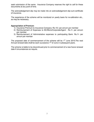 3
seek submission of the same. Insurance Company reserves the right to call for these
documents at any point of time.
The acknowledgement slip may be made into an acknowledgement slip-cum-certificate
of insurance.
The experience of the scheme will be monitored on yearly basis for re-calibration etc.,
as may be necessary.
Appropriation of Premium:
1) Insurance Premium to Insurance Company: Rs.10/- per annum per member
2) Reimbursement of Expenses to BC/Micro/Corporate/Agent : Rs.1/- per annum
per member
3) Reimbursement of Administrative expenses to participating Bank: Rs.1/- per
annum per member
The proposed date of commencement of the scheme will be 1st
June 2015.The next
Annual renewal date shall be each successive 1st
of June in subsequent years.
The scheme is liable to be discontinued prior to commencement of a new future renewal
date if circumstances so require.
 
