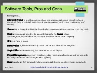 April, 2017 10
Software Tools, Pros and Cons
https://www.linkedin.com/in/michele-taverna
Some opinion...
Microsoft Project is widely used, mainly as stand-alone, and can be considered as a
standard. Easy to schedule activities, determine critical path, resource planning and
sharing.
Tenrox has a strong tracking for hours-budget-expenses and an extensive reporting tools.
Trello is simple and intuitive to use, agile friendly. As Asana is free.
Both are great for collaboration, even for teams not in the same company.
Jira reporting is weak.
Next Project is freeware and easy to use. Put all PM methods on one place.
ProjectLibre in an interesting free alternative to MS Project.
ProjectManager.com has great reporting, status tracking and resource task assignments,
but only SaaS based and no on-premises offering.
Excel, surely not PM designed, but is a simple and flexible way to perform many tasks.
 