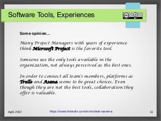 April, 2017 11
Software Tools, Experiences
https://www.linkedin.com/in/michele-taverna
Some opinion...
Many Project Managers with years of experience
think Microsoft Project is the favorite tool.
Someone use the only tools available in the
organization, not always perceived as the best ones.
In order to connect all team's members, platforms as
Trello and Asana seems to be great choices. Even
though they are not the best tools, collaboration they
offer is valuable.
 