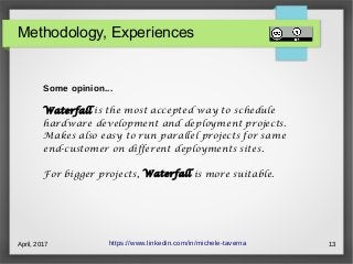 April, 2017 13
Methodology, Experiences
https://www.linkedin.com/in/michele-taverna
Some opinion...
Waterfall is the most accepted way to schedule
hardware development and deployment projects.
Makes also easy to run parallel projects for same
end-customer on different deployments sites.
For bigger projects, Waterfall is more suitable.
 