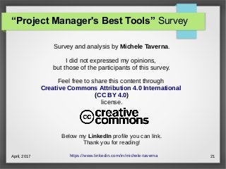 April, 2017 21
Survey and analysis by Michele Taverna.
I did not expressed my opinions,
but those of the participants of this survey.
Feel free to share this content through
Creative Commons Attribution 4.0 International
(CC BY 4.0)
license.
Below my LinkedIn profile you can link.
Thank you for reading!
https://www.linkedin.com/in/michele-taverna
“Project Manager's Best Tools” Survey
 