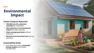 Environmental
Impact
Carbon Footprint Reduction
• 102,200 tons CO₂ reduction
annually per installation
• 70% reduction in environmental
impact through recycling
• Clean energy generation without
emissions
• Minimal environmental harm during
operation
Sustainability Goals
• Contributing to India's renewable
energy targets and climate
commitments
 