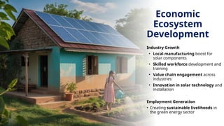 Economic
Ecosystem
Development
Industry Growth
• Local manufacturing boost for
solar components
• Skilled workforce development and
training
• Value chain engagement across
industries
• Innovation in solar technology and
installation
Employment Generation
• Creating sustainable livelihoods in
the green energy sector
 