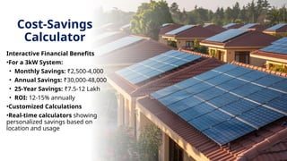 Cost-Savings
Calculator
Interactive Financial Benefits
•For a 3kW System:
• Monthly Savings: ₹2,500-4,000
• Annual Savings: ₹30,000-48,000
• 25-Year Savings: ₹7.5-12 Lakh
• ROI: 12-15% annually
•Customized Calculations
•Real-time calculators showing
personalized savings based on
location and usage
 