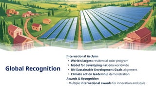 Global Recognition
International Acclaim
• World's largest residential solar program
• Model for developing nations worldwide
• UN Sustainable Development Goals alignment
• Climate action leadership demonstration
Awards & Recognition
• Multiple international awards for innovation and scale
 