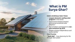 What is PM
Surya Ghar?
India's Ambitious Solar Vision
• Largest domestic rooftop solar
program in the world
• Government-backed initiative
promoting household solar
adoption
• Part of India's commitment to net-
zero emissions by 2070
• Targets energy independence and
sustainability
Core Promise
•"Muft Bijli" - Free electricity for life
through solar power
 