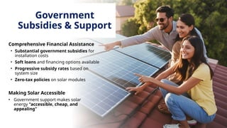 Government
Subsidies & Support
Comprehensive Financial Assistance
• Substantial government subsidies for
installation costs
• Soft loans and financing options available
• Progressive subsidy rates based on
system size
• Zero-tax policies on solar modules
Making Solar Accessible
• Government support makes solar
energy "accessible, cheap, and
appealing"
 