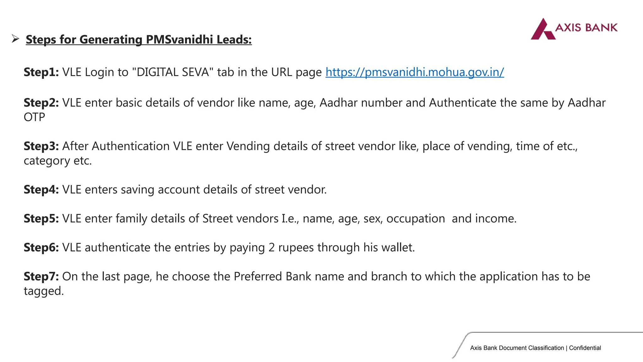 Axis Bank Document Classification | Confidential
Step1: VLE Login to "DIGITAL SEVA" tab in the URL page https://pmsvanidhi.mohua.gov.in/
Step2: VLE enter basic details of vendor like name, age, Aadhar number and Authenticate the same by Aadhar
OTP
Step3: After Authentication VLE enter Vending details of street vendor like, place of vending, time of etc.,
category etc.
Step4: VLE enters saving account details of street vendor.
Step5: VLE enter family details of Street vendors I.e., name, age, sex, occupation and income.
Step6: VLE authenticate the entries by paying 2 rupees through his wallet.
Step7: On the last page, he choose the Preferred Bank name and branch to which the application has to be
tagged.
 Steps for Generating PMSvanidhi Leads:
 