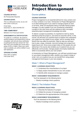 PAGE 1
COURSE DETAILS
No Prerequisites Required
COURSE DATES
This is a self-paced course, so you can
learn when it suits you.
Finish Date:
December 31, 2022 0:00 AM UTC
TIME COMMITMENT
Between 2 to 3 hours per section.
ASSESSMENTS & CERTIFICATION
To qualify for a certificate, all questions,
worked problems and assignments must be
completed. edX will only issue certificates
to participants that have chosen the ‘Veri-
fied Track’ and complete the course with a
grade of 50% or higher. When your certifi-
cate is available, you will be notified in your
edX dashboard.
GRADING SCHEME
Pass (50% or higher)
Fail (under 50%)
Introduction to
Project Management
Course syllabus
COURSE OVERVIEW
Project management is an essential skill-set for many careers and
in many contexts in our lives. Introduction to Project Management
is an ideal starting point if you need to manage projects at work
or at home, while not necessarily being a formally trained project
manager. It is also suitable if you are considering undertaking
a project in the near future and are seeking to learn and apply
essential project management knowledge and skills.
To deliver a project successfully, it’s important to start by clearly
identifying what the project is, and what its outcomes will be. In the
course, we will show you practical ways to explore and understand
your goals from the outset of your project, and to consider all the
factors that may affect its execution. Step by step you will learn
how to plan, scope, schedule, cost and manage your project from
beginning to end. Since every project relies on the people who are
delivering it, the course also enables you to explore how you can
effectively communicate, manage people and employ leadership
skills to successfully deliver your own project.
In Introduction to Project Management, you will learn practical ways
to use project management skills, whether your project is large or
small. Join us to explore how you can benefit from using project
management techniques in your own projects.
Week 1: What is Project Management?
WEEK 1 LEARNING OBJECTIVES
	
» 1.1 Understand the characteristics of a project
	
» 1.2 Apply project characteristics to your own project
	
» 1.3 Identify skills necessary to manage a project.
WEEK 1 ASSESSMENT REQUIREMENTS
You’ll be assessed on the following items:
	
» Weekly knowledge check questions.
Week 2: The Initiation Phase
WEEK 2 LEARNING OBJECTIVES
	
» 2.1 Describe the features of a project
	
» 2.2 Initiate the process of managing a project
	
» 2.3 Determine the appropriateness of the project.
WEEK 2 ASSESSMENT REQUIREMENTS
You’ll be assessed on the following items:
	
» Weekly knowledge check questions.
 