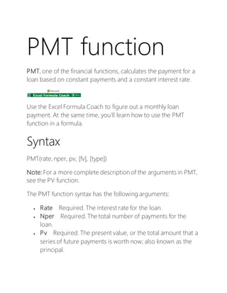 PMT function
PMT, one of the financial functions, calculates the payment for a
loan based on constant payments and a constant interest rate.
Use the Excel Formula Coach to figure out a monthly loan
payment. At the same time, you'll learn how to use the PMT
function in a formula.
Syntax
PMT(rate, nper, pv, [fv], [type])
Note: For a more complete description of the arguments in PMT,
see the PV function.
The PMT function syntax has the following arguments:
 Rate Required. The interest rate for the loan.
 Nper Required. The total number of payments for the
loan.
 Pv Required. The present value, or the total amount that a
series of future payments is worth now; also known as the
principal.
 