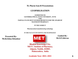 M. Pharm Sem-II Presentations
LYOPHILISATION
SUBMITTED TO
SAVITRIBAI PHULE, PUNE UNIVERSITY , PUNE
FOR
PARTIAL FULFILMENT OF REQUIREMENTS FOR THE AWARD OF
MASTER OF PHARMACY
IN THE SUBJECT
Pharmaceutical manufacturing technology
IN THE FACULTY OF SCIENCE AND TECHNOLOGY
Bhujbal Knowledge City,
MET’s Institute of Pharmacy,
Adgaon, Nashik, 422003.
Maharashtra, India
Academic Year- 2021--2021 1
Presented By-
Mr.Krishna Khamkar
Guided By-
Dr.S.P.Ahirrao
 