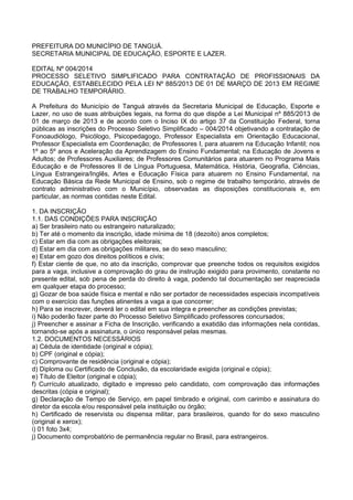 PREFEITURA DO MUNICÍPIO DE TANGUÁ.
SECRETARIA MUNICIPAL DE EDUCAÇÃO, ESPORTE E LAZER.
EDITAL Nº 004/2014
PROCESSO SELETIVO SIMPLIFICADO PARA CONTRATAÇÃO DE PROFISSIONAIS DA
EDUCAÇÃO, ESTABELECIDO PELA LEI Nº 885/2013 DE 01 DE MARÇO DE 2013 EM REGIME
DE TRABALHO TEMPORÁRIO.
A Prefeitura do Município de Tanguá através da Secretaria Municipal de Educação, Esporte e
Lazer, no uso de suas atribuições legais, na forma do que dispõe a Lei Municipal nº 885/2013 de
01 de março de 2013 e de acordo com o Inciso IX do artigo 37 da Constituição Federal, torna
públicas as inscrições do Processo Seletivo Simplificado – 004/2014 objetivando a contratação de
Fonoaudiólogo, Psicólogo, Psicopedagogo, Professor Especialista em Orientação Educacional,
Professor Especialista em Coordenação; de Professores I, para atuarem na Educação Infantil; nos
1º ao 5º anos e Aceleração da Aprendizagem do Ensino Fundamental; na Educação de Jovens e
Adultos; de Professores Auxiliares; de Professores Comunitários para atuarem no Programa Mais
Educação e de Professores II de Língua Portuguesa, Matemática, História, Geografia, Ciências,
Língua Estrangeira/Inglês, Artes e Educação Física para atuarem no Ensino Fundamental, na
Educação Básica da Rede Municipal de Ensino, sob o regime de trabalho temporário, através de
contrato administrativo com o Município, observadas as disposições constitucionais e, em
particular, as normas contidas neste Edital.
1. DA INSCRIÇÃO
1.1. DAS CONDIÇÕES PARA INSCRIÇÃO
a) Ser brasileiro nato ou estrangeiro naturalizado;
b) Ter até o momento da inscrição, idade mínima de 18 (dezoito) anos completos;
c) Estar em dia com as obrigações eleitorais;
d) Estar em dia com as obrigações militares, se do sexo masculino;
e) Estar em gozo dos direitos políticos e civis;
f) Estar ciente de que, no ato da inscrição, comprovar que preenche todos os requisitos exigidos
para a vaga, inclusive a comprovação do grau de instrução exigido para provimento, constante no
presente edital, sob pena de perda do direito à vaga, podendo tal documentação ser reapreciada
em qualquer etapa do processo;
g) Gozar de boa saúde física e mental e não ser portador de necessidades especiais incompatíveis
com o exercício das funções atinentes a vaga a que concorrer;
h) Para se inscrever, deverá ler o edital em sua integra e preencher as condições previstas;
i) Não poderão fazer parte do Processo Seletivo Simplificado professores concursados;
j) Preencher e assinar a Ficha de Inscrição, verificando a exatidão das informações nela contidas,
tornando-se após a assinatura, o único responsável pelas mesmas.
1.2. DOCUMENTOS NECESSÁRIOS
a) Cédula de identidade (original e cópia);
b) CPF (original e cópia);
c) Comprovante de residência (original e cópia);
d) Diploma ou Certificado de Conclusão, da escolaridade exigida (original e cópia);
e) Título de Eleitor (original e cópia);
f) Currículo atualizado, digitado e impresso pelo candidato, com comprovação das informações
descritas (cópia e original);
g) Declaração de Tempo de Serviço, em papel timbrado e original, com carimbo e assinatura do
diretor da escola e/ou responsável pela instituição ou órgão;
h) Certificado de reservista ou dispensa militar, para brasileiros, quando for do sexo masculino
(original e xerox);
i) 01 foto 3x4;
j) Documento comprobatório de permanência regular no Brasil, para estrangeiros.
 