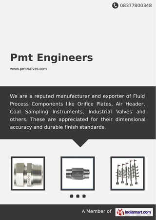 08377800348
A Member of
Pmt Engineers
www.pmtvalves.com
We are a reputed manufacturer and exporter of Fluid
Process Components like Oriﬁce Plates, Air Header,
Coal Sampling Instruments, Industrial Valves and
others. These are appreciated for their dimensional
accuracy and durable finish standards.
 