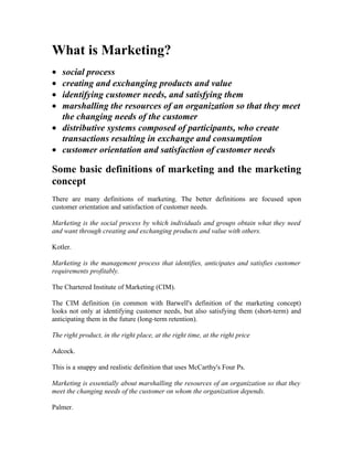 What is Marketing?
• social process
• creating and exchanging products and value
• identifying customer needs, and satisfying them
• marshalling the resources of an organization so that they meet
  the changing needs of the customer
• distributive systems composed of participants, who create
  transactions resulting in exchange and consumption
• customer orientation and satisfaction of customer needs

Some basic definitions of marketing and the marketing
concept
There are many definitions of marketing. The better definitions are focused upon
customer orientation and satisfaction of customer needs.

Marketing is the social process by which individuals and groups obtain what they need
and want through creating and exchanging products and value with others.

Kotler.

Marketing is the management process that identifies, anticipates and satisfies customer
requirements profitably.

The Chartered Institute of Marketing (CIM).

The CIM definition (in common with Barwell's definition of the marketing concept)
looks not only at identifying customer needs, but also satisfying them (short-term) and
anticipating them in the future (long-term retention).

The right product, in the right place, at the right time, at the right price

Adcock.

This is a snappy and realistic definition that uses McCarthy's Four Ps.

Marketing is essentially about marshalling the resources of an organization so that they
meet the changing needs of the customer on whom the organization depends.

Palmer.
 