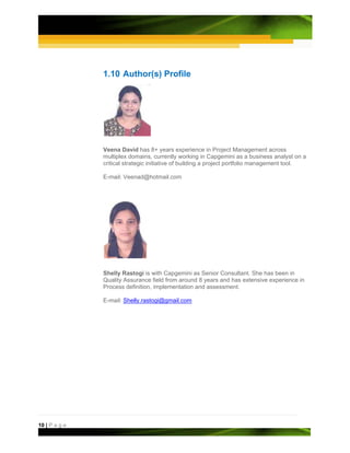 1.10 Author(s) Profile




               Veena David has 8+ years experience in Project Management across
               multiplex domains, currently working in Capgemini as a business analyst on a
               critical strategic initiative of building a project portfolio management tool.

               E-mail: Veenad@hotmail.com




               Shelly Rastogi is with Capgemini as Senior Consultant. She has been in
               Quality Assurance field from around 8 years and has extensive experience in
               Process definition, implementation and assessment.

               E-mail: Shelly.rastogi@gmail.com




10 | P a g e
 