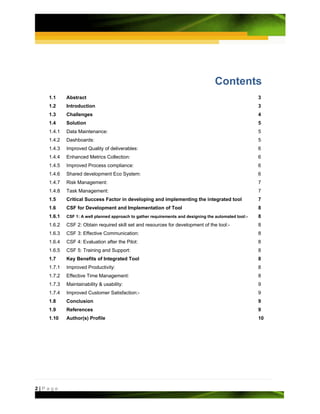 Contents
   1.1     Abstract                                                                                   3
   1.2     Introduction                                                                               3
   1.3     Challenges                                                                                 4
   1.4     Solution                                                                                   5
   1.4.1   Data Maintenance:                                                                          5
   1.4.2   Dashboards:                                                                                5
   1.4.3   Improved Quality of deliverables:                                                          6
   1.4.4   Enhanced Metrics Collection:                                                               6
   1.4.5   Improved Process compliance:                                                               6
   1.4.6   Shared development Eco System:                                                             6
   1.4.7   Risk Management:                                                                           7
   1.4.8   Task Management:                                                                           7
   1.5     Critical Success Factor in developing and implementing the integrated tool                 7
   1.6     CSF for Development and Implementation of Tool                                             8
   1.6.1   CSF 1: A well planned approach to gather requirements and designing the automated tool:-   8
   1.6.2   CSF 2: Obtain required skill set and resources for development of the tool:-               8
   1.6.3   CSF 3: Effective Communication:                                                            8
   1.6.4   CSF 4: Evaluation after the Pilot:                                                         8
   1.6.5   CSF 5: Training and Support:                                                               8
   1.7     Key Benefits of Integrated Tool                                                            8
   1.7.1   Improved Productivity:                                                                     8
   1.7.2   Effective Time Management:                                                                 8
   1.7.3   Maintainability & usability:                                                               9
   1.7.4   Improved Customer Satisfaction:-                                                           9
   1.8     Conclusion                                                                                 9
   1.9     References                                                                                 9
   1.10    Author(s) Profile                                                                          10




2|Page
 