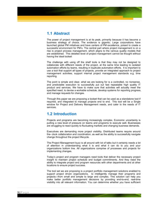 1.1 Abstract
         The power of project management is at its peak, primarily because it has become a
         business strategy of choice. The evidence is gigantic. Large corporations have
         launched global PM initiatives and have centers of PM excellence, poised to create a
         successful environment for PM’s. The central part where project management is on a
         rise is project process management, which aligns to the various quality models that
         are established. This detailed level of project management cannot be thought without
         having the ideal toolset

         The challenge with using off the shelf tools is that they may not be designed to
         collaborate with different needs of the project, at the same time leading to isolated
         automation efforts by teams, resulting in duplicate automation efforts. It is important to
         use a tool that support all types of projects, provide an integrated approach to project
         management activities; support internal project management standards e.g. time
         reporting.

         The point is simple and clear, what we are looking for is a controlled, no nonsense,
         and predictable execution to successfully put out fast repeatable high quality IT
         product and services. We have to make sure that activities will actually meet the
         specified need, to devise a workable schedule, develop systems for reporting progress,
         and manage requests for changes.

         Through this paper we are proposing a toolset that can be used as a standalone tool if
         required, and integrated to manage projects end to end. This tool will be a Single
         window for Project and Delivery Management needs, and cater to the needs of IT
         services.

         1.2 Introduction
         Projects and programs are becoming increasingly complex. Economic uncertainty is
         putting a new level of pressure on teams and programs to execute well. Businesses
         are struggling to react quickly to fluctuating markets and changing business demands.

         Executives are demanding more project visibility. Distributed teams require around
         the- clock collaboration and coordination, as well as the ability to successfully navigate
         change throughout the project lifecycle.

         The Project Management buzz is all around with lot of talks but it certainly needs a lot
         of attention in understanding what it is and what it can do to you and your
         organizations bottom line. All organizations comprise of processes and projects for
         implementing changes.

         Today’s project and program managers need tools that deliver the necessary project
         insight to maintain project schedule and budget commitments. And they need the
         ability to integrate project and program resources with other departments and at other
         locations to ensure project success.

         The tool set we are proposing is a project portfolio management solutions enabled to
         support project driven organizations, to intelligently manage their programs and
         projects—from small and simple to large and complex. This solution can help you
         make better portfolio management decisions by providing end-to-end, real-time
         visibility into all relevant information. You can determine whether you have sufficient



3|Page
 