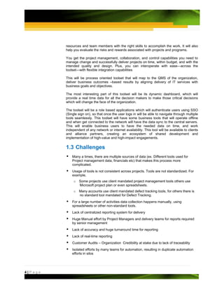 resources and team members with the right skills to accomplish the work. It will also
         help you evaluate the risks and rewards associated with projects and programs.

         You get the project management, collaboration, and control capabilities you need to
         manage change and successfully deliver projects on time, within budget, and with the
         intended quality and design. Plus, you can interoperate with ease—across the
         toolset—with flexible integration capabilities

         This will be process oriented toolset that will map to the QMS of the organization,
         deliver business outcomes –based results by aligning delivery of IT services with
         business goals and objectives.

         The most interesting part of this toolset will be its dynamic dashboard, which will
         provide a real time data for all the decision makers to make those critical decisions
         which will change the face of the organization.

         The toolset will be a role based applications which will authenticate users using SSO
         (Single sign on), so that once the user logs in will be able to navigate through multiple
         tools seamlessly. This toolset will have some business tools that will operate offline
         and when get connected to the network will have the data sync to the central servers.
         This will enable business users to have the needed data on time, and work
         independent of any network or internet availability. This tool will be available to clients
         and alliance partners, creating an ecosystem of shared development and
         implementation of high-value and high-impact engagements.

         1.3 Challenges
             Many a times, there are multiple sources of data (ex. Different tools used for
             Project management data, financials etc) that makes this process more
             complicated.
             Usage of tools is not consistent across projects. Tools are not standardized. For
             example,
              o Some projects use client mandated project management tools others use
                Microsoft project plan or even spreadsheets.
              o Many accounts use client mandated defect tracking tools, for others there is
                no standard tool mandated for Defect Tracking.
             For a large number of activities data collection happens manually, using
             spreadsheets or other non-standard tools.
             Lack of centralized reporting system for delivery
             Huge Manual effort by Project Managers and delivery teams for reports required
             by senior management
             Lack of accuracy and huge turnaround time for reporting
             Lack of real-time reporting
             Customer Audits – Organization Credibility at stake due to lack of traceability
             Isolated efforts by many teams for automation, resulting in duplicate automation
             efforts in silos




4|Page
 
