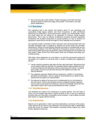 Due to the time lag in data collation, Project managers cannot take informed
             decisions based on data at any stage of the project. This results in very high
             person dependency.

         1.4 Solution
         We understand that a new solution only delivers value if it can seamlessly and
         successfully bridge legacy systems and future innovations. A solid architecture
         determines the application’s overall performance, stability and maintainability—which
         are critical when you are relying on an application to enhance overall business
         performance. That is why our delivery architectures comprise structured application
         frameworks and reusable components to provide guidance on how to enhance an
         application’s performance and set the stage for future upgrades and innovations.

         Our proposed toolset, comprised of both commonly used vendor-provided tools and
         internally developed tools, is designed to address key points across the pre-sales,
         development, delivery and post delivery lifecycles and equip our professionals for end-
         to-end solutions delivery. From RFP (Request for Proposal) to wining a contract, from
         requirements gathering through development, testing and deployment, the toolsets will
         help support, sales, finance and client project teams with emerging technology such
         as Web services.

         With these robust applications as a foundation, we will have tool-specific assets that
         will enable us to perform on all fronts when it comes to building and integrating a
         solution.

             Vendor selection guidelines help teams find the right tools faster. Recognizing that
             not all projects needs are identical, the guidelines define project profiles and a set
             of recommendations that addresses various project types and criteria. In building
             each profile, we work to provide tools that work well together and within the
             Delivery Methods.
             Our integration approach reflects both our experience—evident in our practices,
             guidelines and templates—and our vigilance, demonstrated by our ability to track
             requirements throughout an implementation.
             Our attention to detail on the back-end is complemented by our commitment to
             front-end users. Intuitive user interfaces and pre-configured toolsets integrated
             into one easy-to-use portal of the Delivery Tools can dramatically reduce the time
             client teams need to start using and benefiting from these solutions.
         1.4.1 Data Maintenance:
         Tool facilitates the creation and maintenance of project artifacts. This tool helps to
         record, link and analyze data within a shorter duration of time. It acts as a repository
         providing data and information accessibility across locations. It also enables accurate
         data capture on regular defined intervals.

         1.4.2 Dashboards:
         Reports can be generated in order to provide stakeholders, summaries of the project.
         These reports can be used to more effectively communicate key data to stakeholders
         during the course of a project. Tool enables in providing various outputs (e.g. Gantt
         Charts, Milestone Charts etc)



5|Page
 