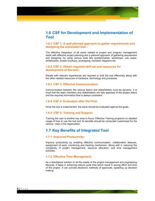 1.6 CSF for Development and Implementation of
         Tool
         1.6.1 CSF 1: A well planned approach to gather requirements and
         designing the automated tool:-
         The effective integration of all areas related to project and program management
         starts with effective project planning and a planned approach of gathering requirement
         and designing, by using various tools like questionnaires, workshops, use cases,
         whiteboards, screen mockups, prototyping, transition diagrams etc.

         1.6.2 CSF 2: Obtain required skill set and resources for
         development of the tool:-
         People with relevant experiences are required to built the tool effectively along with
         the other needed resources of hardware, technology and processes

         1.6.3 CSF 3: Effective Communication:
         Communication between the various teams and stakeholders must be dynamic. It is
         must that the team members and stakeholders are fully apprised of the project status
         and the required information flow is always consistent

         1.6.4 CSF 4: Evaluation after the Pilot:
         Once the tool is implemented, the same should be evaluated against the goals.

         1.6.5 CSF 5: Training and Support:
         Training the user is another key area to focus. Effective Training programs on detailed
         usage of how to use the tool and its benefits should be conducted customized for the
         various roles in the organization.

         1.7 Key Benefits of Integrated Tool
         1.7.1 Improved Productivity:
         Improve productivity by enabling effective communication, collaboration features,
         assignment of work, monitoring and tracking mechanism .Along with it, reducing the
         complexity of project management, resource allocation, and time management
         activities.

         1.7.2 Effective Time Management:
         As a standalone solution to all the needs of the project management and engineering
         lifecycle, it helps in achieving reduce cycle time which result in saving effort and time
         of the project. It can provide electronic methods of approvals, speeding up decision
         making.




8|Page
 