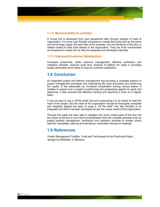 1.7.3 Maintainability & usability:
         In house tool is developed from user perspective after through analysis of need of
         organization. It is more user friendly compared to market third party tool as the terms
         and terminology usage, the work flow of the activities, and the familiarity of the GUI, is
         related closely to what exist already in the organization. They are more maintainable
         as compared to market tool as they are designed and developed internally.

         1.7.4 Improved Customer Satisfaction:-
         Increased productivity, better resource management, effective verification and
         validation activities, reduced cycle time, analysis of defects etc helps in providing
         quality deliverable which leads to improve customer satisfaction.

         1.8 Conclusion
         An integrated project and delivery management tool providing a complete solution to
         project management processes and engineering life cycle processes and enhancing
         the quality of the deliverable by increased coordination among various teams. It
         enables to assess how a project is performing and progressing against its goals and
         objectives. It also ensures that effective tracking and reporting is done on a regular
         basis.

         It may be easy to use a “off the shelf” tool and customizing it to an extent to meet the
         need of the project .But the need of the organization should be thoroughly evaluated
         and weighted against the ease of using a “off the shelf” tool with benefits of an
         integrated tool which has been developed as per the unique needs of the organization.

         Through this paper we were able to highlight only some critical parts of this tool, but
         the scope of the tool is such that it encompasses from the umbrella activities such as
         project portfolio management, verification and validation activities to smaller critical
         task like, traceability, tailoring and deviations, automated minutes of meetings.

         1.9 References
         Project Management ToolBox, Tools and Techniques for the Practicing Project
         Manger by DRAGAN. Z. Milosevic




9|Page
 