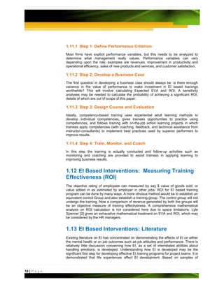 1.11.1 Step 1: Define Performance Criterion
               Most firms have explicit performance variables, but this needs to be analyzed to
               determine what management really values. Performance variables can vary
               depending upon the role; examples are revenues, improvement in productivity and
               operational efficiency, sales of new products and services, and customer satisfaction.

               1.11.2 Step 2: Develop a Business Case
               The first question in developing a business case should always be: is there enough
               variance in the value of performance to make investment in EI based trainings
               worthwhile? This will involve calculating Expected EVA and ROI. A sensitivity
               analyses may be needed to calculate the probability of achieving a significant ROI,
               details of which are out of scope of this paper.

               1.11.3 Step 3: Design Course and Evaluation
               Ideally, competency-based training uses experiential adult learning methods to
               develop individual competencies, gives trainees opportunities to practice using
               competencies, and follows training with on-the-job action learning projects in which
               trainees apply competencies (with coaching, feedback, and technical assistance from
               instructor-consultants) to implement best practices used by superior performers to
               improve results.

               1.11.4 Step 4: Train, Monitor, and Coach
               In this step the training is actually conducted and follow-up activities such as
               monitoring and coaching are provided to assist trainees in applying learning to
               improving business results.


               1.12 EI Based Interventions: Measuring Training
               Effectiveness (ROI)
               The objective rating of employees can measured by say $ value of goods sold, or
               value added in as estimated by employer in other jobs. ROI for EI based training
               program can be done by many ways. A more obvious method would be to establish an
               equivalent control Group and also establish a training group. The control group will not
               undergo the training. Now a comparison of revenue generated by both the groups will
               be an objective measure of training effectiveness. A comprehensive mathematical
               analysis on ROI calculation is not considered here due to space limitations. Lyle
               Spencer [2] gives an exhaustive mathematical treatment on EVA and ROI, which may
               be considered by the HR managers.


               1.13 EI Based Interventions: Literature
               Existing literature on EI has concentrated on demonstrating the effects of EI on either
               the mental health or on job outcomes such as job attitudes and performance. There is
               relatively little discussion concerning how EI, as a set of interrelated abilities about
               handling emotions, is developed. Understanding how EI is developed may be the
               significant first step for developing effective EI training programs for project teams. It is
               demonstrated that life experiences affect EI development. Based on samples of



10 | P a g e
 