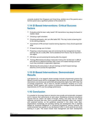 university students from Singapore and Hong Kong, whether one of the parents was a
               full-time parent was a significant predictor of the students' EI.


               1.14 EI Based Interventions: Critical Success
               factors
                   Evaluating what the team really needs? HR interventions may always be based on
                   realistic needs
                   Choosing a right consultant
                   Choosing participants, who can offer better ROI. This may involve screening prior
                   to the training programs
                   Commitment of PM and team towards training objectives. Every should appreciate
                   what
                   EI based trainings can d to them.
                   Preparing a robust business case and convincing the top management as these
                   trainings may be a costly affair. Some assistance from finance may be required in
                   this regard.
                   HR follow ups and practicing the leaning after the program
                   Training effectiveness be always measured in terms of $. So that even in difficult
                   time HR has an objective business case in favor of EI based trainings and how
                   much they contribute in organization objectives
                   Maintaining the seriousness in all such trainings so that EI based trainings
                   become a norms across the organization


               1.15 EI Based Interventions: Demonstrated
               Results
               Lyle Spencer [2], in his research shows average computer programmers produce five
               Albrecht function points (AFPs) of debugged code per person per month. EI based HR
               interventions can produce star performers with productivity higher than 320% than that
               of average programmer. This is about $ 132,000 contribution resulting out of such
               trainings. Similar research with a group of construction managers shows productivity
               improvements of 47% over the average performance.


               1.16 Conclusion
               It is possible for the project teams to become more socially and emotionally competent
               and to improve their performance at work place. Developing emotional competence
               requires that we unlearn old habits of thought, feeling, and action that are deeply
               ingrained, and grow new ones. Such a process takes motivation, effort, time, support,
               and sustained practice, as the guidelines presented in this article make clear.
               Organizations increasingly are providing training and development that is explicitly
               labeled as "emotional intelligence" or "emotional competence" training. However, the
               model presented here applies to any development effort in which personal and social
               learning is a goal. This would include most management and team development


11 | P a g e
 