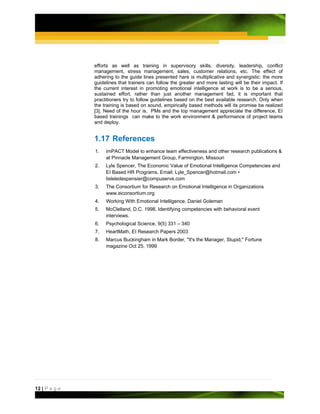 efforts as well as training in supervisory skills, diversity, leadership, conflict
               management, stress management, sales, customer relations, etc. The effect of
               adhering to the guide lines presented hare is multiplicative and synergistic: the more
               guidelines that trainers can follow the greater and more lasting will be their impact. If
               the current interest in promoting emotional intelligence at work is to be a serious,
               sustained effort, rather than just another management fad, it is important that
               practitioners try to follow guidelines based on the best available research. Only when
               the training is based on sound, empirically based methods will its promise be realized
               [3]. Need of the hour is, PMs and the top management appreciate the difference, EI
               based trainings can make to the work environment & performance of project teams
               and deploy.


               1.17 References
               1.   imPACT Model to enhance team effectiveness and other research publications &
                    at Pinnacle Management Group, Farmington, Missouri
               2.   Lyle Spencer, The Economic Value of Emotional Intelligence Competencies and
                    EI Based HR Programs, Email: Lyle_Spencer@hotmail.com •
                    lisleledespensier@compuserve.com
               3.   The Consortium for Research on Emotional Intelligence in Organizations
                    www.eiconsortium.org
               4.   Working With Emotional Intelligence, Daniel Goleman
               5.   McClelland, D.C. 1998. Identifying competencies with behavioral event
                    interviews.
               6.   Psychological Science, 9(5) 331 – 340
               7.   HeartMath, EI Research Papers 2003
               8.   Marcus Buckingham in Mark Border, "It's the Manager, Stupid," Fortune
                    magazine Oct 25, 1999




12 | P a g e
 