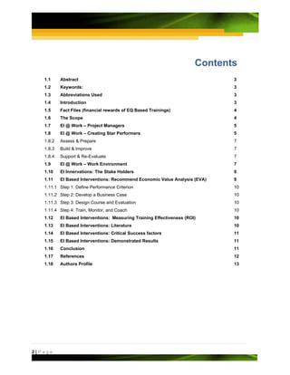 Contents
   1.1     Abstract                                                            3
   1.2     Keywords:                                                           3
   1.3     Abbreviations Used                                                  3
   1.4     Introduction                                                        3
   1.5     Fact Files (financial rewards of EQ Based Trainings)                4
   1.6     The Scope                                                           4
   1.7     EI @ Work – Project Managers                                        5
   1.8     EI @ Work – Creating Star Performers                                5
   1.8.2   Assess & Prepare                                                    7
   1.8.3   Build & Improve                                                     7
   1.8.4   Support & Re-Evaluate                                               7
   1.9     EI @ Work – Work Environment                                        7
   1.10    EI Innervations: The Stake Holders                                  9
   1.11    EI Based Interventions: Recommend Economic Value Analysis (EVA)     9
   1.11.1 Step 1: Define Performance Criterion                                 10
   1.11.2 Step 2: Develop a Business Case                                      10
   1.11.3 Step 3: Design Course and Evaluation                                 10
   1.11.4 Step 4: Train, Monitor, and Coach                                    10
   1.12    EI Based Interventions: Measuring Training Effectiveness (ROI)      10
   1.13    EI Based Interventions: Literature                                  10
   1.14    EI Based Interventions: Critical Success factors                    11
   1.15    EI Based Interventions: Demonstrated Results                        11
   1.16    Conclusion                                                          11
   1.17    References                                                          12
   1.18    Authors Profile                                                     13




2|Page
 