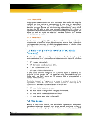 1.4.1 What is EQ?
         Some people just know how to get along with others; some people are more self-
         confident, and some are great at inspiring people. All these come from a set of skills
         called emotional intelligence, or EQ. Additional EQ skills are identifying and changing
         emotions, motivating yourself, and empathizing with another person. Almost anyone
         can learn the EQ skills to build more successful relationships. For children, an
         important result of emotional intelligence is stronger friendships and better grades. For
         adults, EQ skills are critical for leadership, teamwork, customer care, personal
         relationships, and for health

         1.4.2 What is IQ?
         IQ is the measure of cognitive abilities, such as the ability to learn or understand or to
         deal with new situations; the skilled use of reason; the ability to apply knowledge to
         manipulate one's environment or to think abstractly as measured by objective criteria
         (as tests); mental acuteness; logic and analytical skills.


         1.5 Fact Files (financial rewards of EQ Based
         Trainings)
         The link between EQ and leadership was also clear at PepsiCo. In a pilot project,
         executives selected for EQ competencies far outperformed their colleagues, delivering:

             10% increase in productivity.
             87% decrease in executive turnover ($4m).
             $3.75m added economic value.
             Over 1000% return on investment [5]
         In other words, emotional intelligence has a profound impact on productivity and
         Individual success. Perhaps that's one reason why after a Motorola manufacturing
         facility used Heart Math’s stress and EQ programs, 93% of employees had an
         increase in Productivity. [6]

         The Gallup research on "engagement" (a sense of emotional connection to the
         organization) makes the case for the financial rewards of enhancing EQ in
         organizations. Teams with higher engagement -- caring -- were:

             50% more likely to have lower turnover.
             56% more likely to have higher-than-average customer loyalty.
             38% more likely to have above-average productivity.
             27% more likely to report higher profitability.[7]


         1.6 The Scope
         Keeping all other factors constant, work environment & performance management
         practices alone can have a decisive effect on the fate of a project or a company. A
         flood of research on the topic gives clear indications of correlation between EI &


4|Page
 