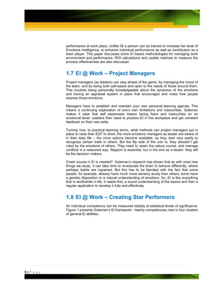 performance at work place. Unlike IQ a person can be trained to increase her level of
         Emotions Intelligence, to enhance individual performance as well as contribution as a
         team player. This paper discusses some EI based methodologies for managing work
         environment and performance. ROI calculations and usable matrices to measure the
         process effectiveness are also discussed.


         1.7 EI @ Work – Project Managers
         Project managers (as leaders) can stay ahead of the game, by managing the mood of
         the team, and by being both self-aware and open to the needs of those around them.
         This involves being personally knowledgeable about the dynamics of the emotions
         and having an appraisal system in place that encourages and notes how people
         express those emotions.

         Managers have to establish and maintain your own personal learning agenda. This
         means a continuing exploration of one’s own limitations and insecurities. Goleman
         makes it clear that self awareness means facing fears and insecurities on an
         emotional level. Leaders then need to practice EI in the workplace and get constant
         feedback on their new skills.

         Turning now, to practical learning terms, what methods can project managers put in
         place to raise their EQ? In short, the more emotions managers as leader are aware of
         in their daily life – the more options become available, as they start very easily to
         recognize certain traits in others. But the flip side of the coin is: they shouldn’t get
         ruled by the emotions of others. They need to retain the setout course, and manage
         conflicts in a reasoned way. Rapport is essential, but in the end as a leader, they will
         be the decision makers.

         Crash course in EI is needed? Goleman’s research has shown that as with most new
         things we study, it can take time to re-educate the brain to behave differently, where
         perhaps habits are ingrained. But this has to be blended with the fact that some
         people, for example, already have much more sensory acuity than others; some have
         a genetic disposition or a natural understanding of emotions. So, EI is like everything
         that is worthwhile in life, it needs first, a sound understanding of the basics and then a
         regular application to develop it fully and effectively.


         1.8 EI @ Work – Creating Star Performers
         An individual competency can be measured reliably at statistical levels of significance.
         Figure 1 presents Goleman’s EI framework - twenty competencies nest in four clusters
         of general EI abilities.




5|Page
 