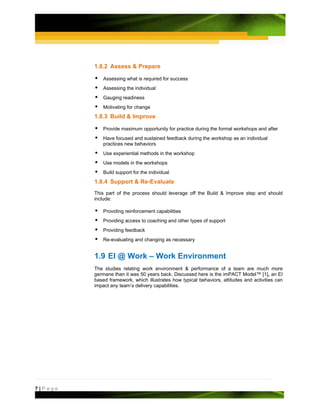 1.8.2 Assess & Prepare

             Assessing what is required for success
             Assessing the individual
             Gauging readiness
             Motivating for change
         1.8.3 Build & Improve

             Provide maximum opportunity for practice during the formal workshops and after
             Have focused and sustained feedback during the workshop as an individual
             practices new behaviors
             Use experiential methods in the workshop
             Use models in the workshops
             Build support for the individual
         1.8.4 Support & Re-Evaluate
         This part of the process should leverage off the Build & Improve step and should
         include:

             Providing reinforcement capabilities
             Providing access to coaching and other types of support
             Providing feedback
             Re-evaluating and changing as necessary


         1.9 EI @ Work – Work Environment
         The studies relating work environment & performance of a team are much more
         germane than it was 50 years back. Discussed here is the imPACT Model™ [1], an EI
         based framework, which illustrates how typical behaviors, attitudes and activities can
         impact any team’s delivery capabilities.




7|Page
 