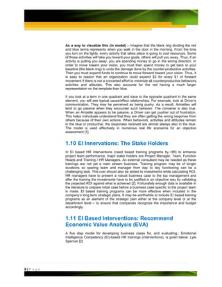 As a way to visualize this (in model) – Imagine that the black ring dividing the red
         and blue terms represents when you walk in the door in the morning. From the time
         you turn on the lights, every activity that takes place is going to cost resources. Some
         of those activities will take you toward your goals, others will pull you away. Thus, if an
         activity is pulling you away, you are spending money to go in the wrong direction. In
         order to move toward your vision, you must then spend money to get back to your
         baseline (the black ring) to undo the damage done by the counter-productive activities.
         Then you must expend funds to continue to move forward toward your vision. Thus, it
         is easy to reason that an organization could expend $3 for every $1 of forward
         movement if there is not a concerted effort to minimize all counterproductive behaviors,
         activities and attitudes. This also accounts for the red having a much larger
         representation on the template than blue.

         If you look at a term in one quadrant and trace to the opposite quadrant in the same
         element, you will see typical cause/effect relationships. For example, look at Driver’s
         communication. They may be perceived as being pushy. As a result, Amiables will
         tend to go passive when they encounter such behavior. The converse is also true.
         When an Amiable appears to be passive, a Driver can get pushier out of frustration.
         This helps individuals understand that they are often getting the wrong response from
         others because of their own actions. When behaviors, activities and attitudes remain
         in the blue or productive, the responses received are almost always also in the blue.
         The model is used effectively in numerous real life scenarios for an objective
         assessment [1].


         1.10 EI Innervations: The Stake Holders
         In EI based HR interventions (need based training programs by HR) to enhance
         project team performance, major stake holders are Project Manager, Team, Function
         Heads and Training / HR Managers. An external consultant may be needed as these
         trainings are not yet a main stream business. Training program may be of longer
         durations so sparing team and manager from day to day functioning can be a
         challenging task. This cost should also be added to investments while calculating ROI.
         HR managers have to present a robust business case to the top management and
         after the training the investments have to be justified in an objective way by validating
         the projected ROI against what is achieved [2]. Fortunately enough data is available in
         the literature to prepare initial case before a business case specific to the project team
         is made. EI based training programs can be more effective when included in the
         company’s long term strategic plans. It may be worthwhile to include EI based training
         programs as an element of the strategic plan either at the company level or at the
         department level – to ensure that companies recognize the importance and budget
         accordingly.


         1.11 EI Based Interventions: Recommend
         Economic Value Analysis (EVA)
         A five step model for developing business cases for, and evaluating,: Emotional
         Intelligence Competency (EI)-based HR trainings (interventions), is given below. Lyle
         Spencer [2]




9|Page
 