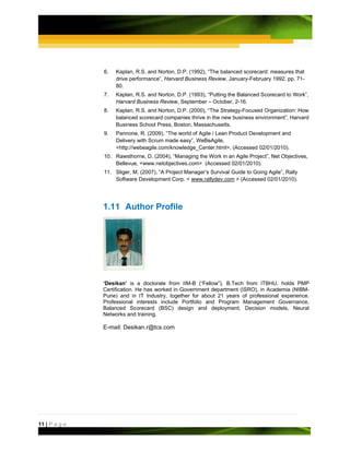 6.   Kaplan, R.S. and Norton, D.P. (1992), “The balanced scorecard: measures that
                    drive performance”, Harvard Business Review, January-February 1992, pp. 71-
                    80.
               7.   Kaplan, R.S. and Norton, D.P. (1993), “Putting the Balanced Scorecard to Work”,
                    Harvard Business Review, September – October, 2-16.
               8.   Kaplan, R.S. and Norton, D.P. (2000), “The Strategy-Focused Organization: How
                    balanced scorecard companies thrive in the new business environment”, Harvard
                    Business School Press, Boston, Massachusetts.
               9.   Pannone, R. (2009), “The world of Agile / Lean Product Development and
                    Delivery with Scrum made easy”, WeBeAgile,
                    <http://webeagile.com/knowledge_Center.html>, (Accessed 02/01/2010).
               10. Rawsthorne, D. (2004), “Managing the Work in an Agile Project”, Net Objectives,
                   Bellevue, <www.netobjectives.com> (Accessed 02/01/2010).
               11. Sliger, M. (2007), “A Project Manager’s Survival Guide to Going Agile”, Rally
                   Software Development Corp. < www.rallydev.com > (Accessed 02/01/2010).




               1.11 Author Profile




               ‘Desikan’ is a doctorate from IIM-B (“Fellow”), B.Tech from ITBHU, holds PMP
               Certification. He has worked in Government department (ISRO), in Academia (NIBM-
               Pune) and in IT Industry, together for about 21 years of professional experience.
               Professional interests include Portfolio and Program Management Governance,
               Balanced Scorecard (BSC) design and deployment, Decision models, Neural
               Networks and training.

               E-mail: Desikan.r@tcs.com




11 | P a g e
 