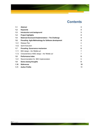 Contents
   1.1     Abstract                                                       3
   1.2     Keywords                                                       3
   1.3     Introduction and background                                    3
   1.4     Project highlights                                             4
   1.5     Balanced Scorecard Implementation – The Challenge              4
   1.6     Prevailing Agile Methodology for Software development          4
   1.6.1   Release Plan                                                   4
   1.6.2   Sprint Execution                                               5
   1.7     Prevailing Governance mechanism                                6
   1.7.1   BSC design – the ‘Middle out’                                  7
   1.7.2   Characteristics of BSC design – the ‘Middle out’               7
   1.8     Performance Index                                              9
   1.8.1   Recommendation for BSC Implementation                          9
   1.9     Some closing thoughts                                          9
   1.10    References                                                     10
   1.11    Author Profile:                                                11




2|Page
 