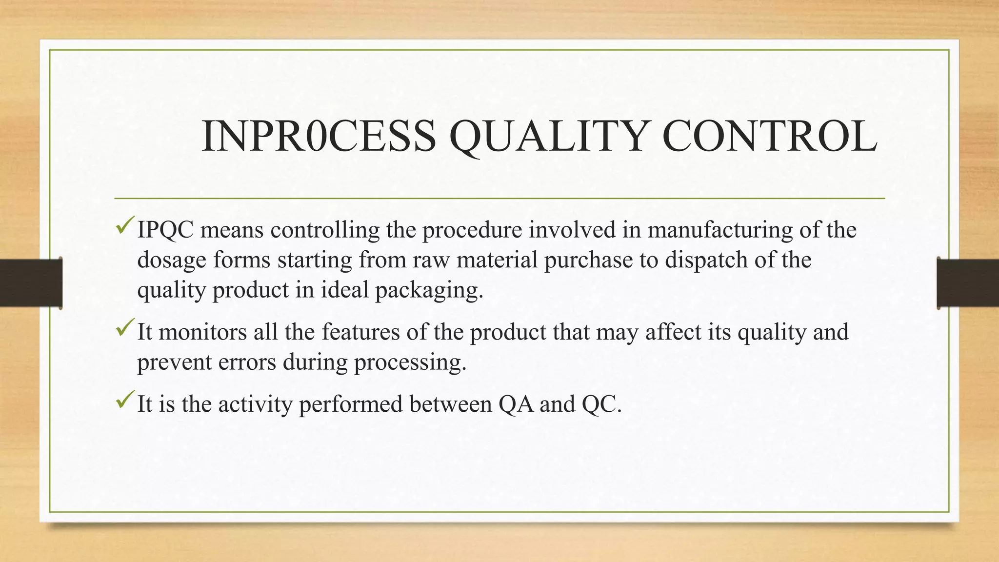 INPR0CESS QUALITY CONTROL
IPQC means controlling the procedure involved in manufacturing of the
dosage forms starting from raw material purchase to dispatch of the
quality product in ideal packaging.
It monitors all the features of the product that may affect its quality and
prevent errors during processing.
It is the activity performed between QA and QC.
 