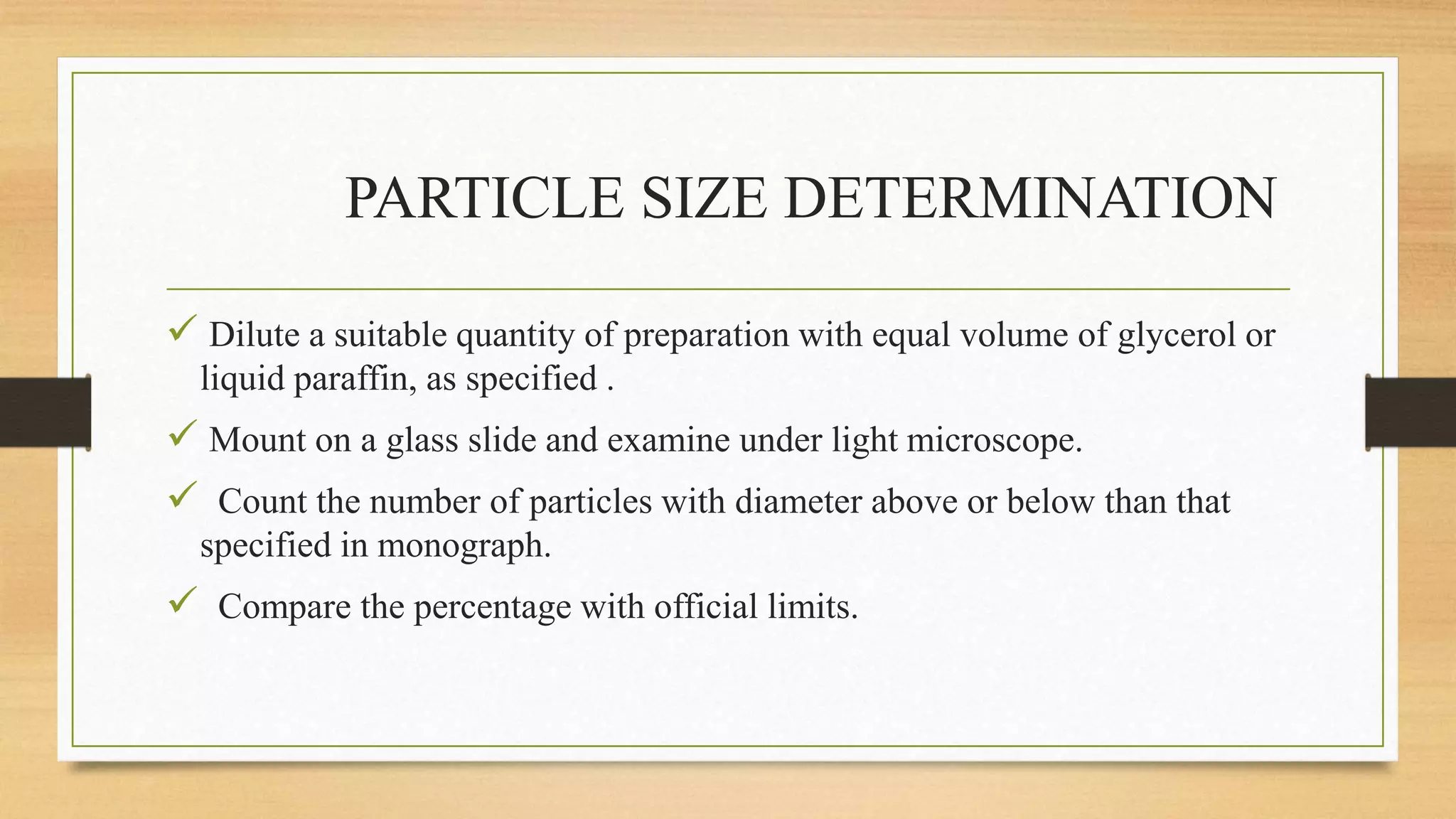 PARTICLE SIZE DETERMINATION
 Dilute a suitable quantity of preparation with equal volume of glycerol or
liquid paraffin, as specified .
 Mount on a glass slide and examine under light microscope.
 Count the number of particles with diameter above or below than that
specified in monograph.
 Compare the percentage with official limits.
 