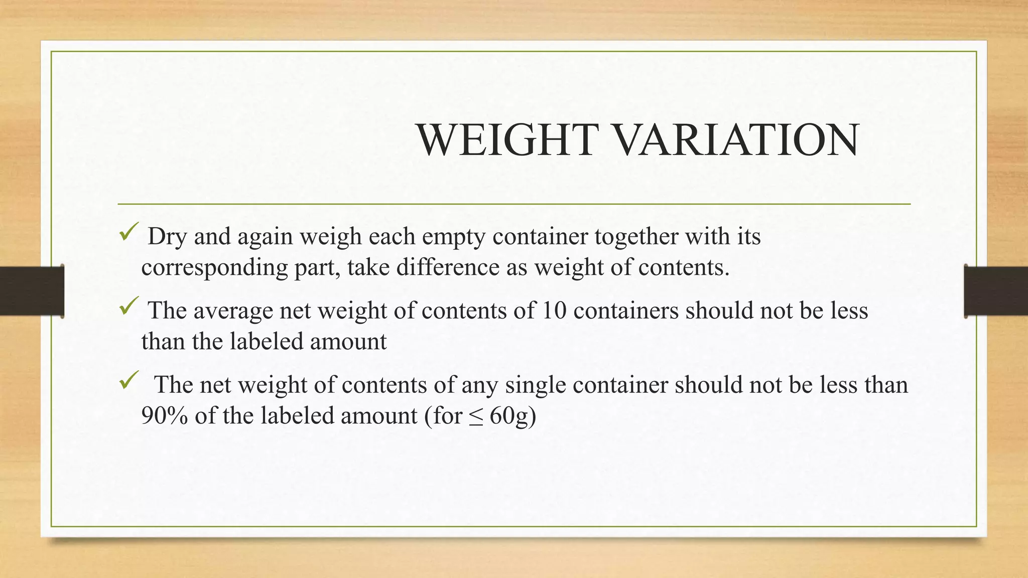 WEIGHT VARIATION
 Dry and again weigh each empty container together with its
corresponding part, take difference as weight of contents.
 The average net weight of contents of 10 containers should not be less
than the labeled amount
 The net weight of contents of any single container should not be less than
90% of the labeled amount (for ≤ 60g)
 