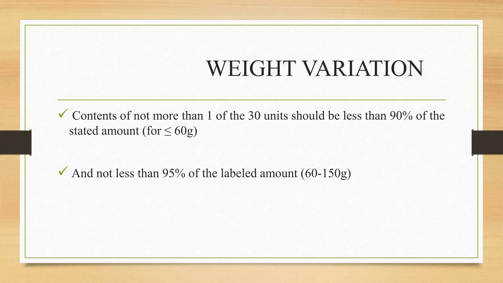 WEIGHT VARIATION
 Contents of not more than 1 of the 30 units should be less than 90% of the
stated amount (for ≤ 60g)
 And not less than 95% of the labeled amount (60-150g)
 