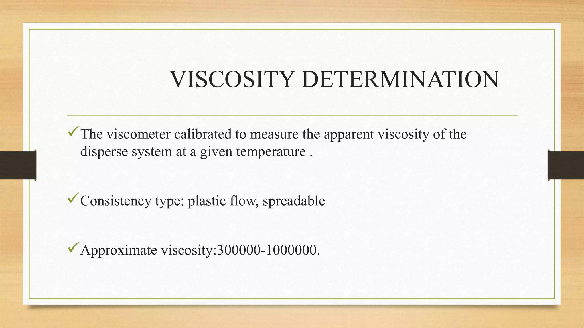 VISCOSITY DETERMINATION
The viscometer calibrated to measure the apparent viscosity of the
disperse system at a given temperature .
Consistency type: plastic flow, spreadable
Approximate viscosity:300000-1000000.
 