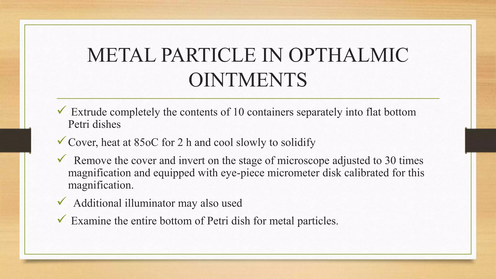 METAL PARTICLE IN OPTHALMIC
OINTMENTS
 Extrude completely the contents of 10 containers separately into flat bottom
Petri dishes
Cover, heat at 85oC for 2 h and cool slowly to solidify
 Remove the cover and invert on the stage of microscope adjusted to 30 times
magnification and equipped with eye-piece micrometer disk calibrated for this
magnification.
 Additional illuminator may also used
 Examine the entire bottom of Petri dish for metal particles.
 