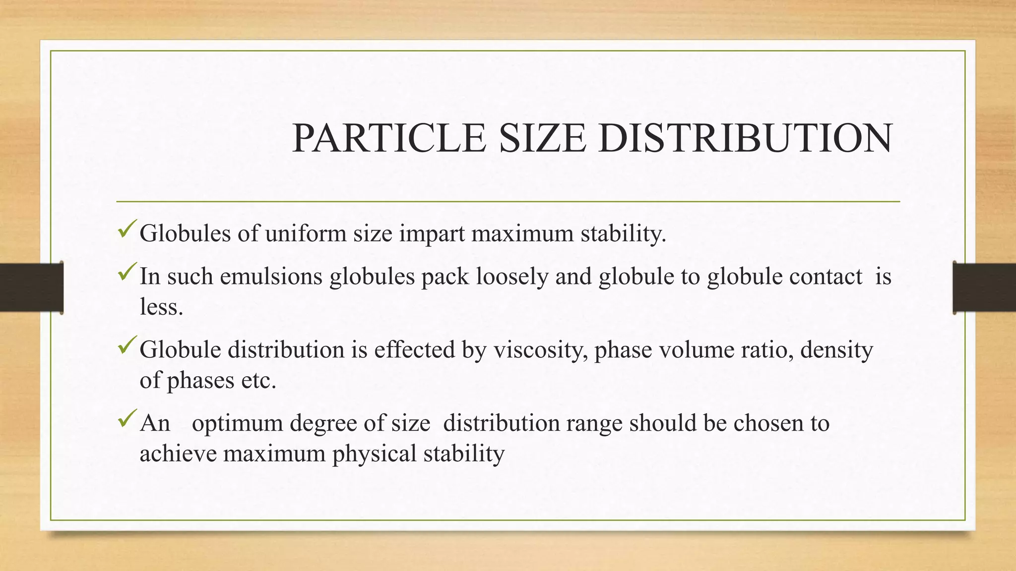 PARTICLE SIZE DISTRIBUTION
Globules of uniform size impart maximum stability.
In such emulsions globules pack loosely and globule to globule contact is
less.
Globule distribution is effected by viscosity, phase volume ratio, density
of phases etc.
An optimum degree of size distribution range should be chosen to
achieve maximum physical stability
 
