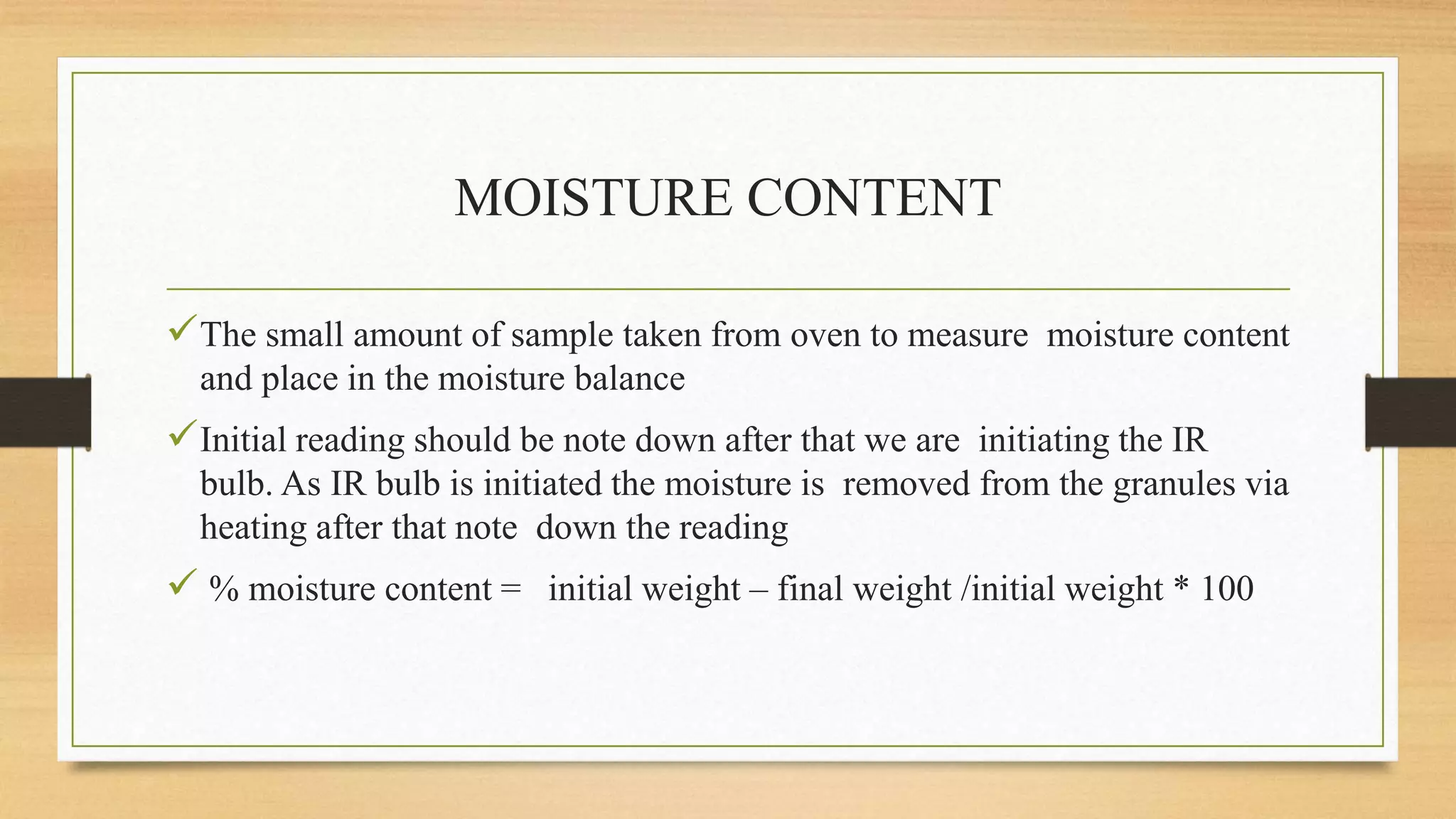 MOISTURE CONTENT
The small amount of sample taken from oven to measure moisture content
and place in the moisture balance
Initial reading should be note down after that we are initiating the IR
bulb. As IR bulb is initiated the moisture is removed from the granules via
heating after that note down the reading
 % moisture content = initial weight – final weight /initial weight * 100
 