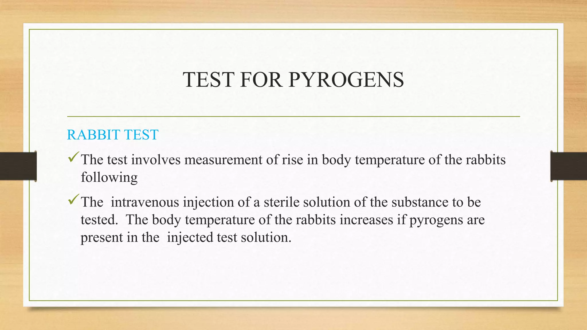 TEST FOR PYROGENS
RABBIT TEST
The test involves measurement of rise in body temperature of the rabbits
following
The intravenous injection of a sterile solution of the substance to be
tested. The body temperature of the rabbits increases if pyrogens are
present in the injected test solution.
 