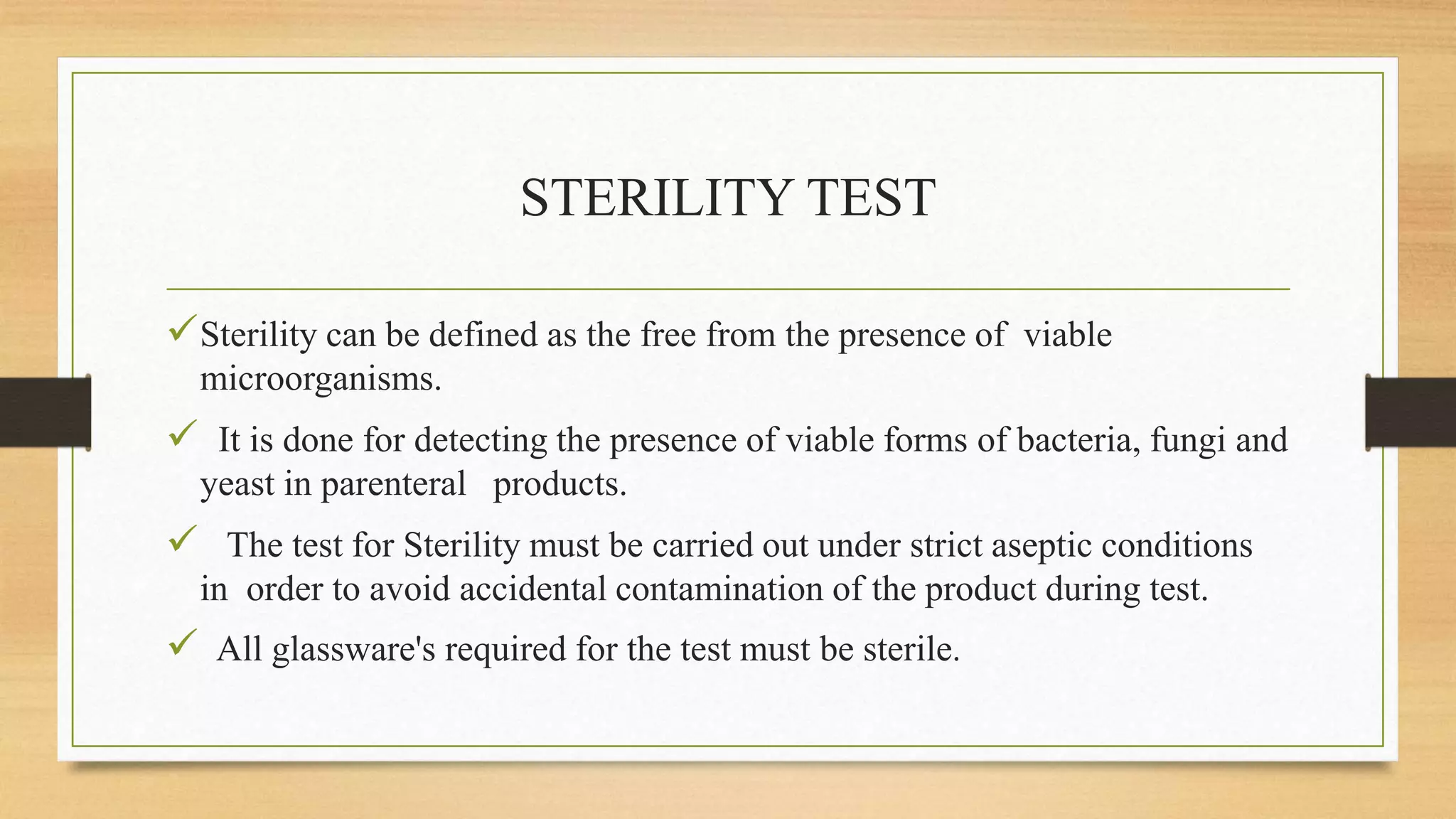 STERILITY TEST
Sterility can be defined as the free from the presence of viable
microorganisms.
 It is done for detecting the presence of viable forms of bacteria, fungi and
yeast in parenteral products.
 The test for Sterility must be carried out under strict aseptic conditions
in order to avoid accidental contamination of the product during test.
 All glassware's required for the test must be sterile.
 